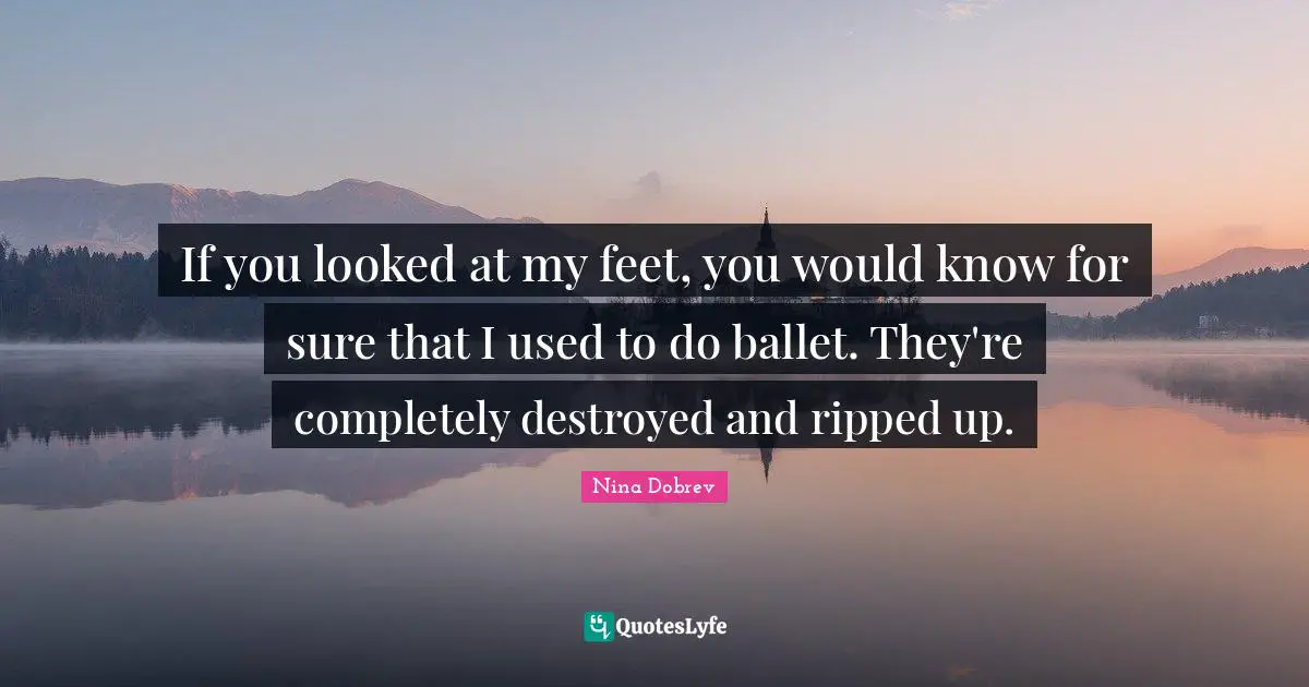If you looked at my feet, you would know for sure that I used to do ballet. They're completely destroyed and ripped up.