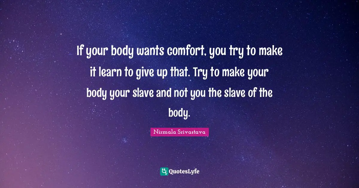 If your body wants comfort, you try to make it learn to give up that. Try to make your body your slave and not you the slave of the body.