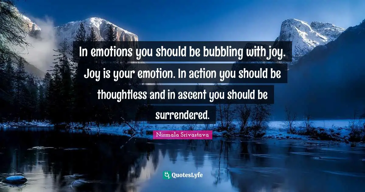 In emotions you should be bubbling with joy. Joy is your emotion. In action you should be thoughtless and in ascent you should be surrendered.