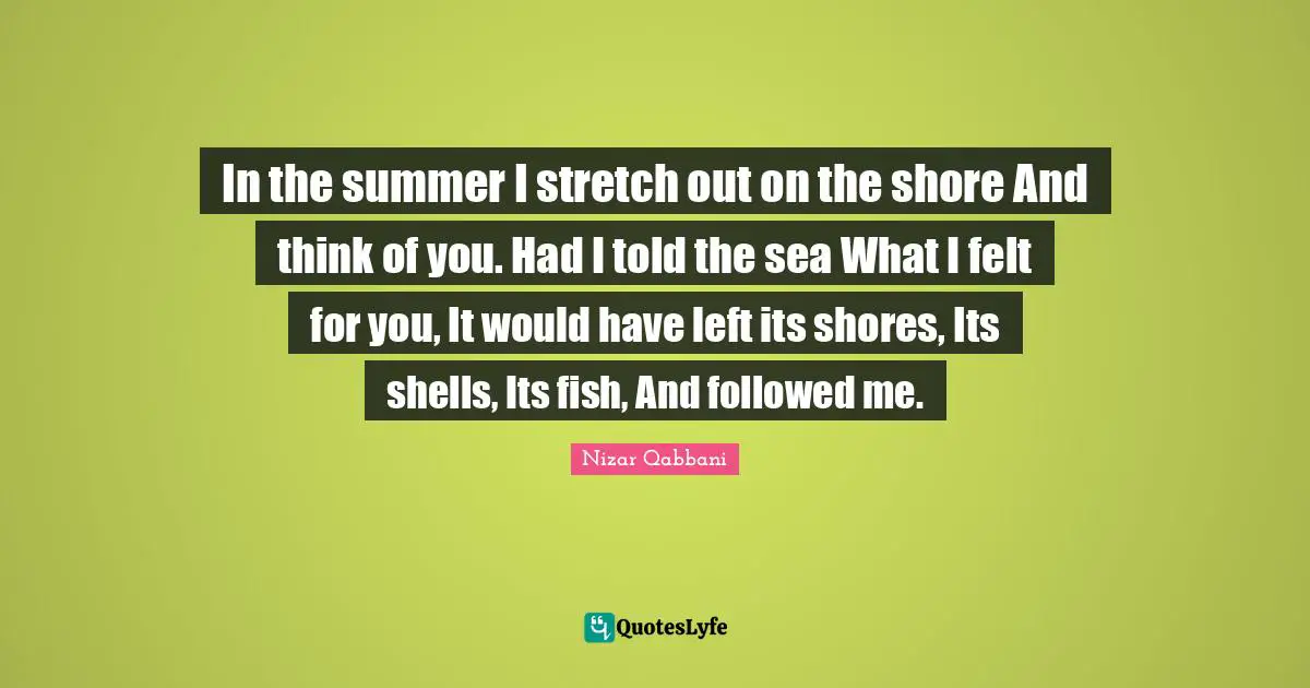 Nizar Qabbani Quotes: In the summer I stretch out on the shore And think of you. Had I told the sea What I felt for you, It would have left its shores, Its shells, Its fish, And followed me.