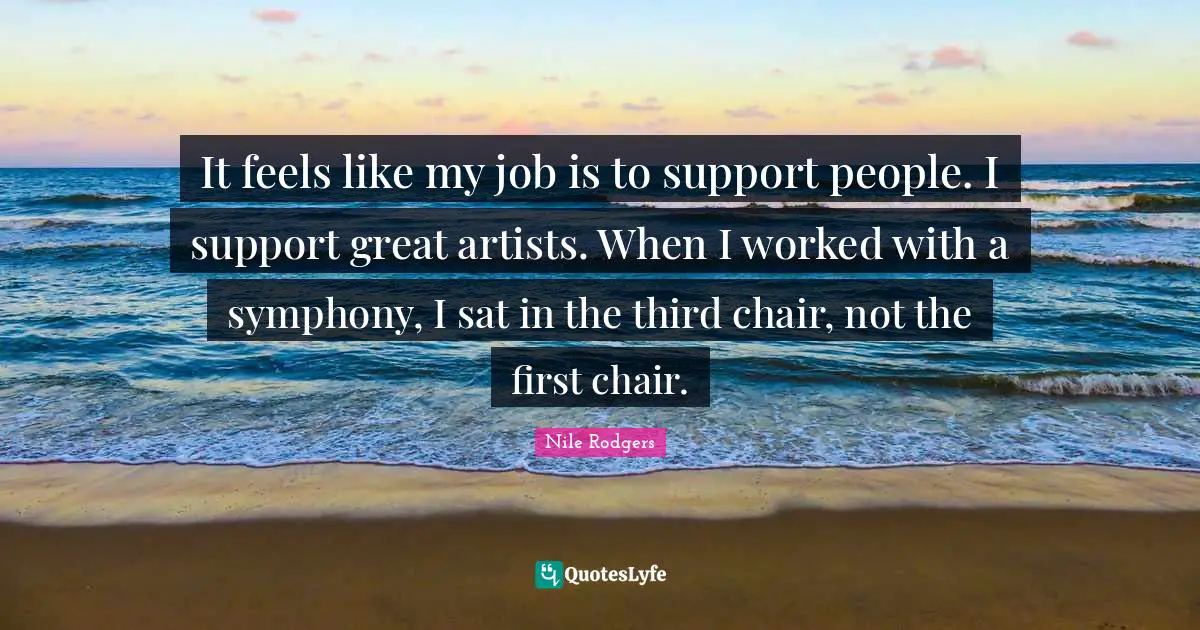 It feels like my job is to support people. I support great artists. When I worked with a symphony, I sat in the third chair, not the first chair.