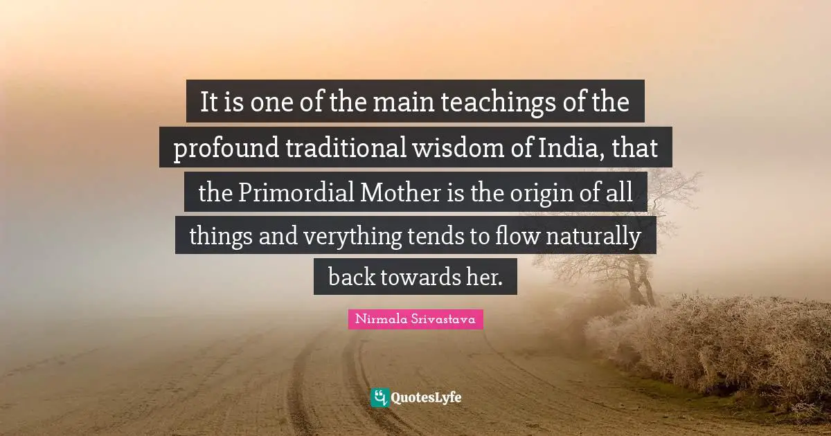 It is one of the main teachings of the profound traditional wisdom of India, that the Primordial Mother is the origin of all things and verything tends to flow naturally back towards her.