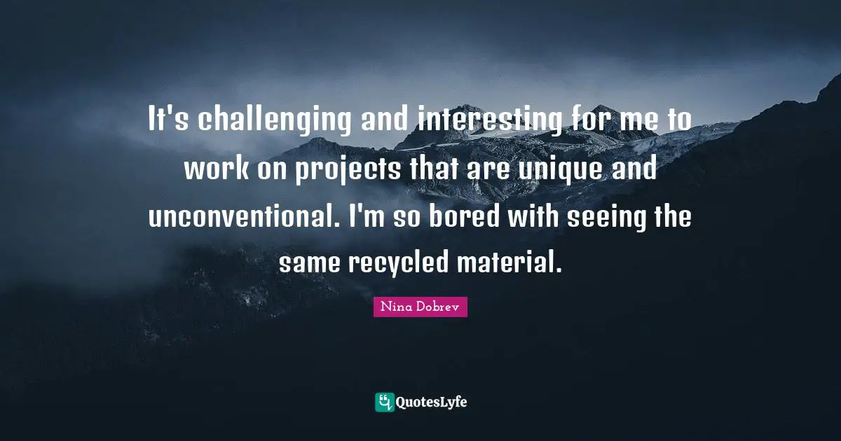 It's challenging and interesting for me to work on projects that are unique and unconventional. I'm so bored with seeing the same recycled material.