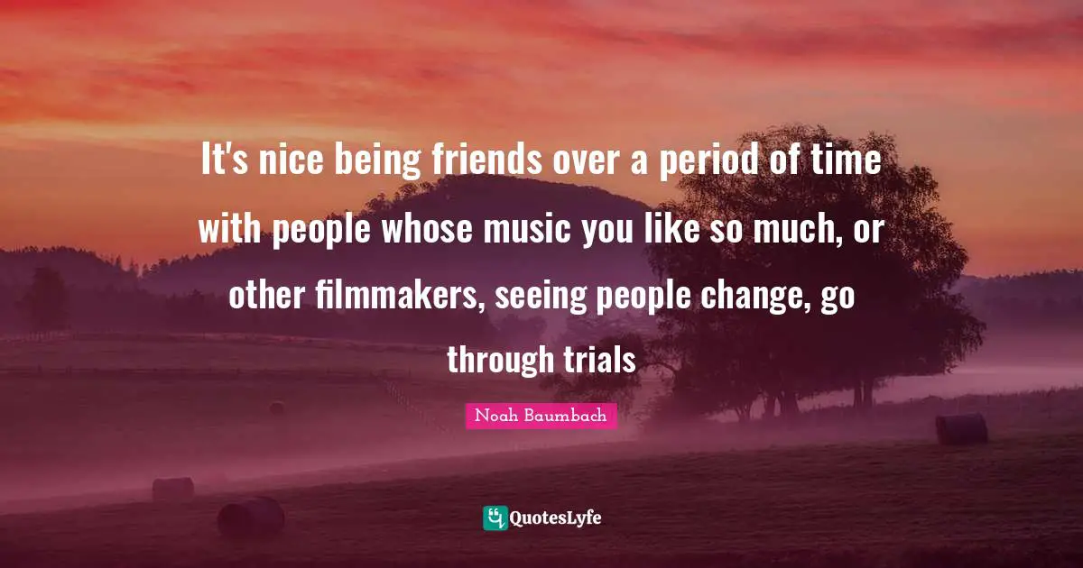 It's nice being friends over a period of time with people whose music you like so much, or other filmmakers, seeing people change, go through trials