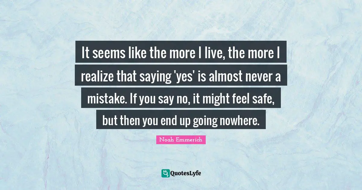 Saying Yes Quotes: "It seems like the more I live, the more I realize that saying 'yes' is almost never a mistake. If you say no, it might feel safe, but then you end up going nowhere."