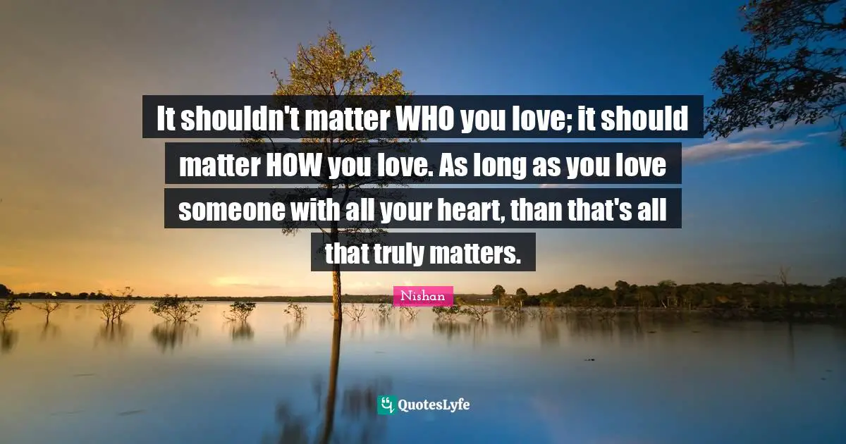 It shouldn't matter WHO you love; it should matter HOW you love. As long as you love someone with all your heart, than that's all that truly matters.