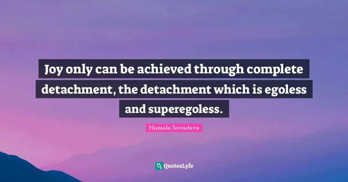 Joy only can be achieved through complete detachment, the detachment which is egoless and superegoless.