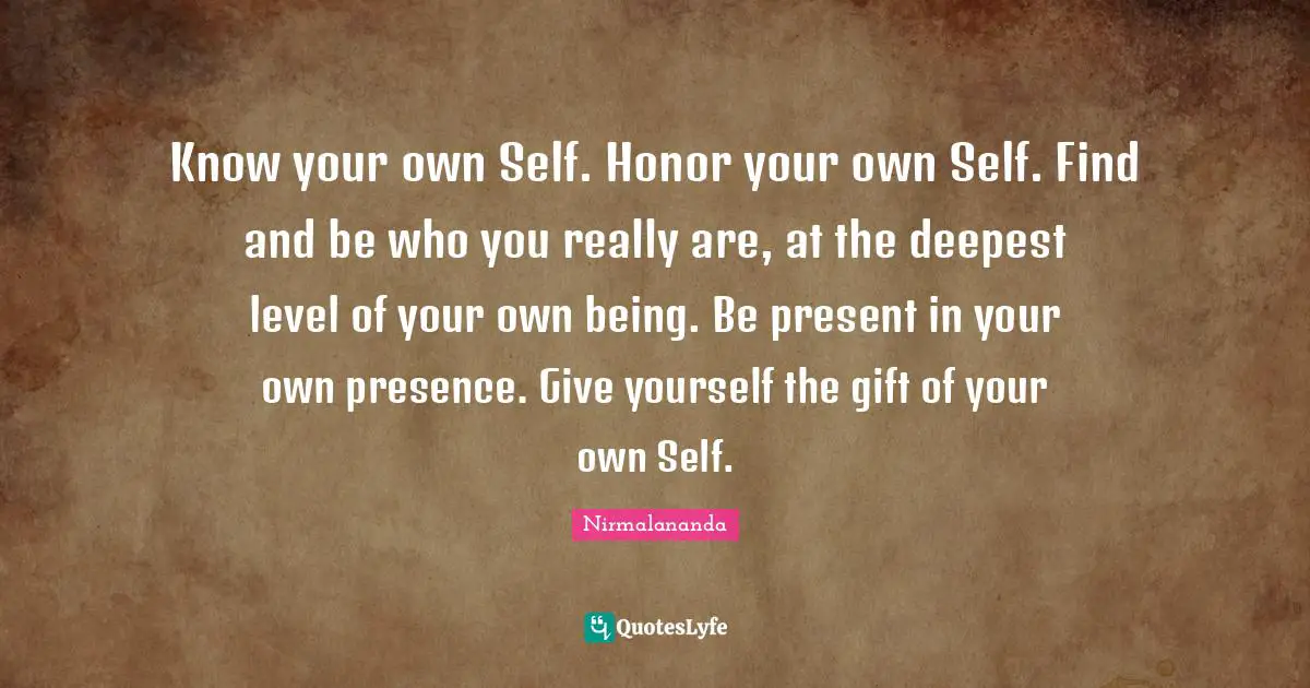 Know your own Self. Honor your own Self. Find and be who you really are, at the deepest level of your own being. Be present in your own presence. Give yourself the gift of your own Self.