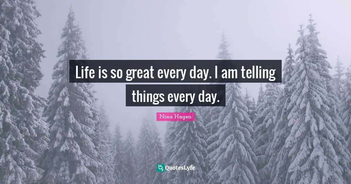 Life is so great every day. I am telling things every day.