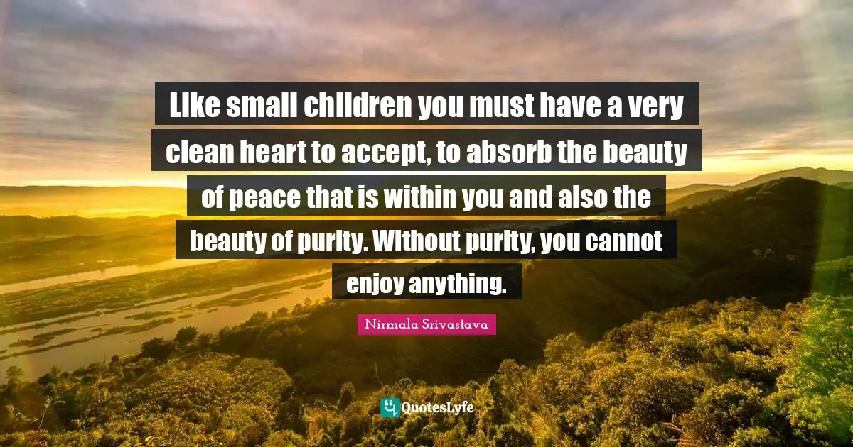 Like small children you must have a very clean heart to accept, to absorb the beauty of peace that is within you and also the beauty of purity. Without purity, you cannot enjoy anything.