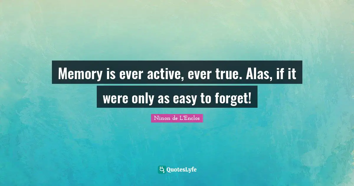 Memory is ever active, ever true. Alas, if it were only as easy to forget!