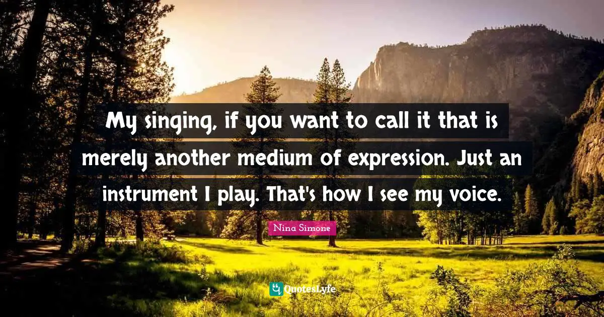 My singing, if you want to call it that is merely another medium of expression. Just an instrument I play. That's how I see my voice.