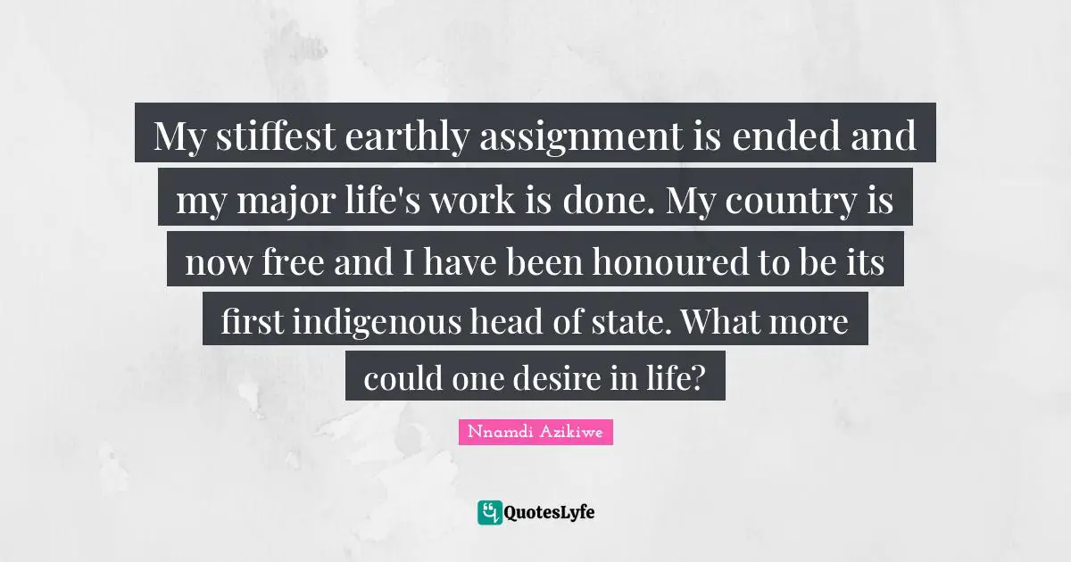 Nnamdi Azikiwe Quotes: "My stiffest earthly assignment is ended and my major life's work is done. My country is now free and I have been honoured to be its first indigenous head of state. What more could one desire in life?"