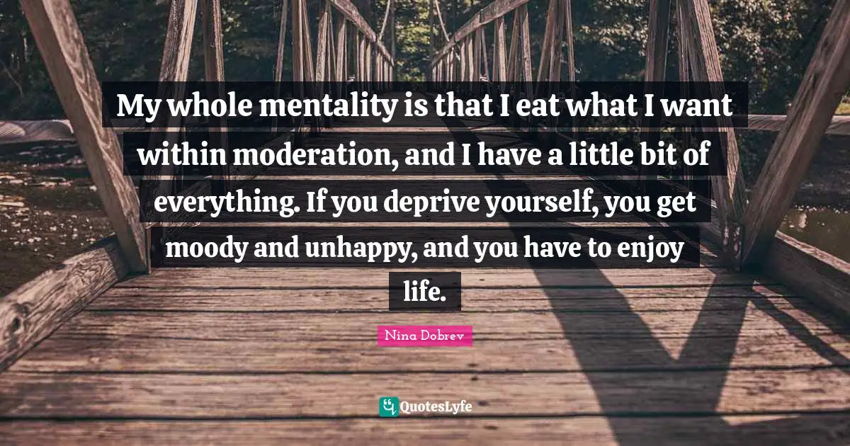 Mentality Quotes: "My whole mentality is that I eat what I want within moderation, and I have a little bit of everything. If you deprive yourself, you get moody and unhappy, and you have to enjoy life."