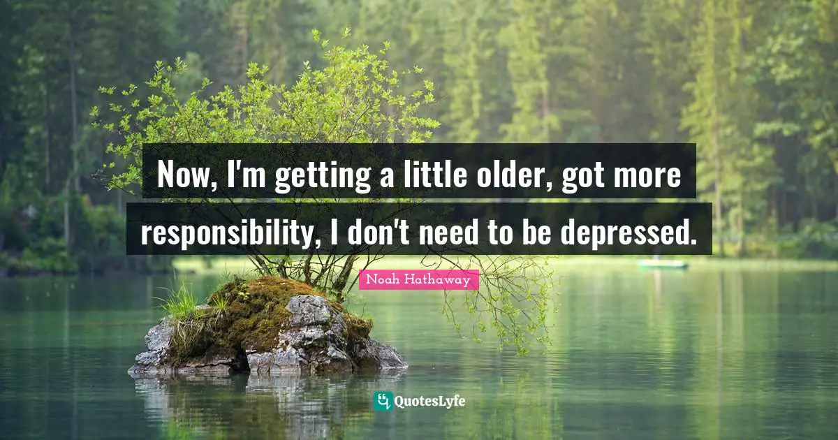 Now, I'm getting a little older, got more responsibility, I don't need to be depressed.