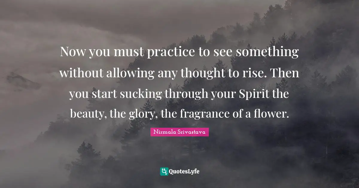 Now you must practice to see something without allowing any thought to rise. Then you start sucking through your Spirit the beauty, the glory, the fragrance of a flower.