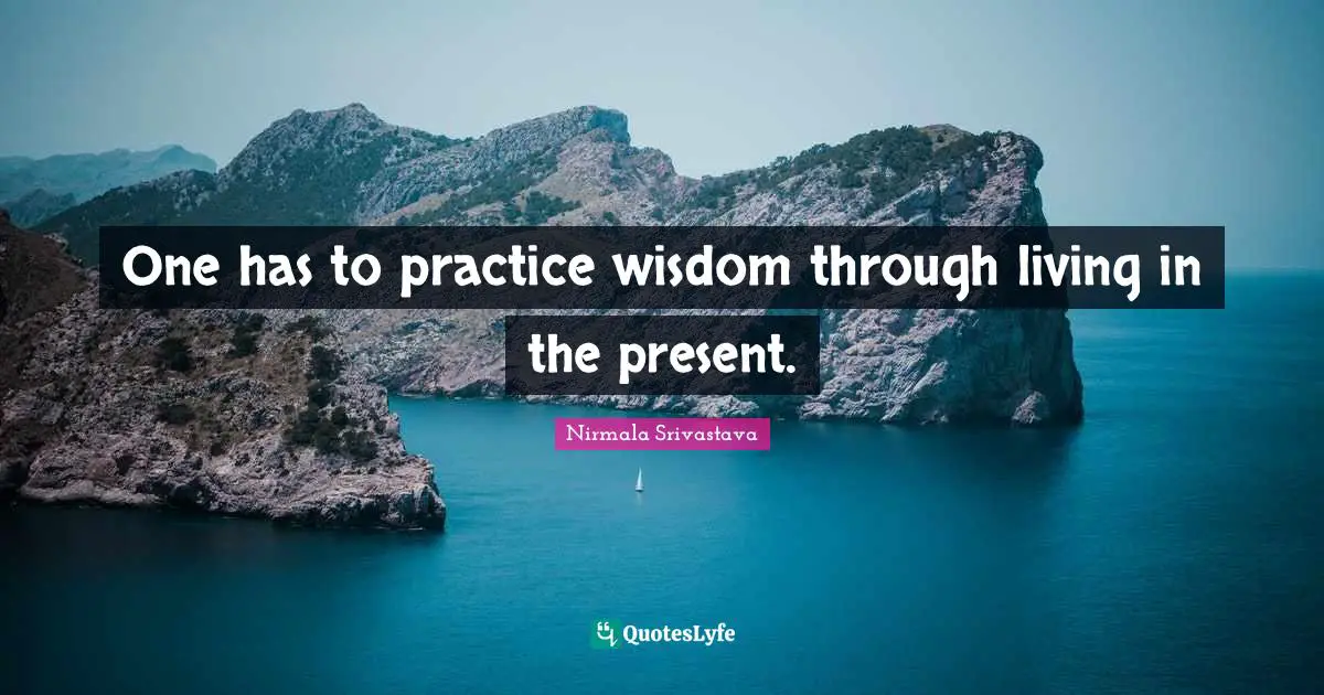 One has to practice wisdom through living in the present.