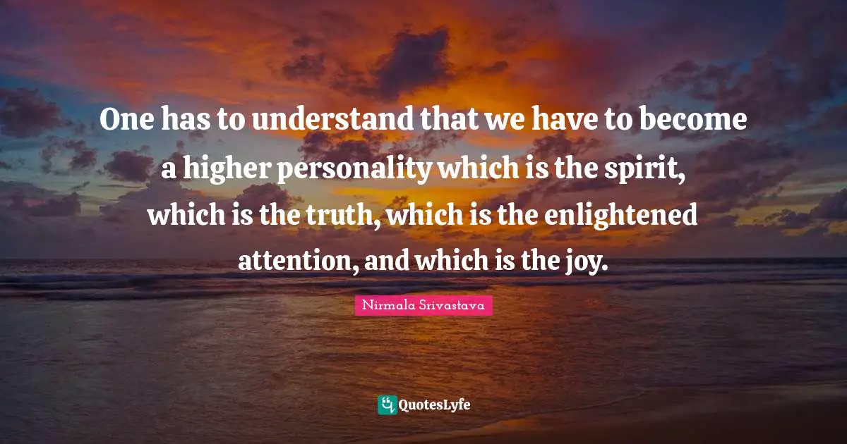 One has to understand that we have to become a higher personality which is the spirit, which is the truth, which is the enlightened attention, and which is the joy.