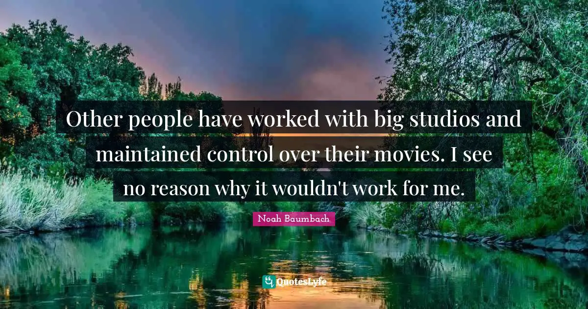 Other people have worked with big studios and maintained control over their movies. I see no reason why it wouldn't work for me.