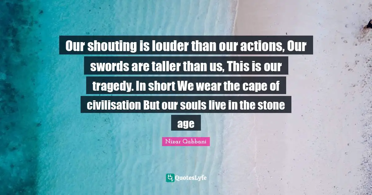 Nizar Qabbani Quotes: "Our shouting is louder than our actions, Our swords are taller than us, This is our tragedy. In short We wear the cape of civilisation But our souls live in the stone age"