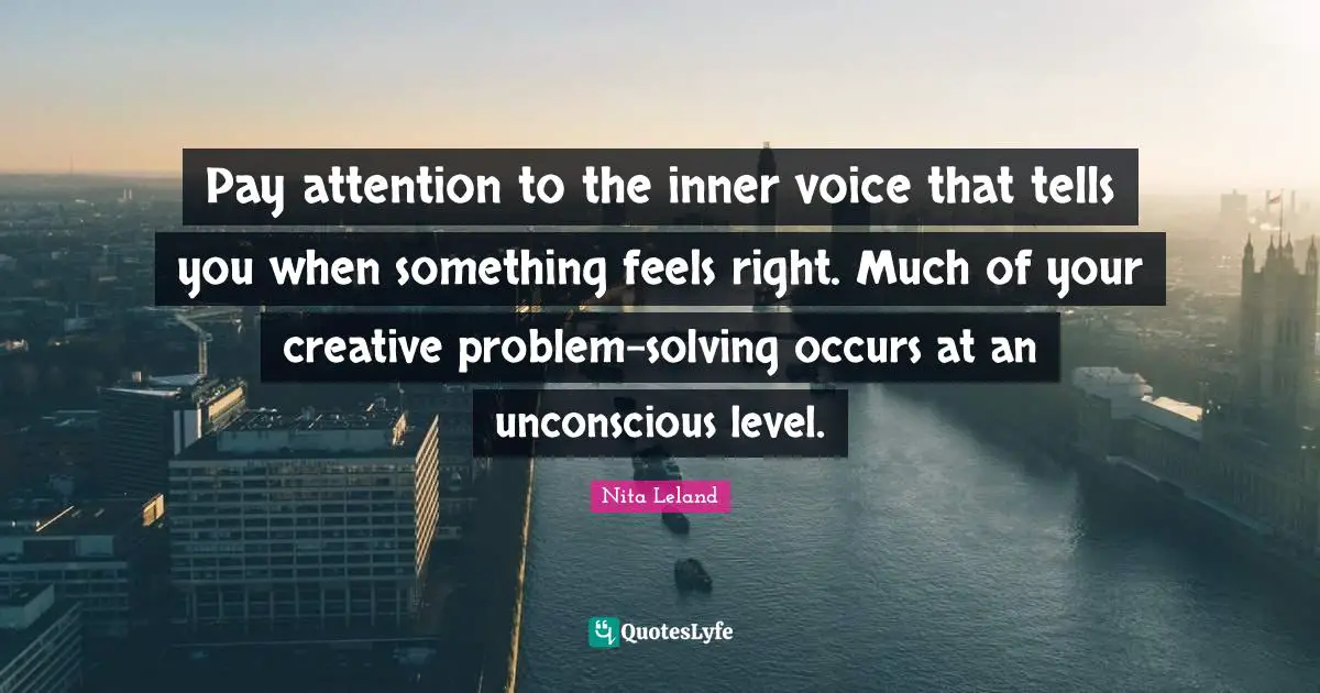 Pay attention to the inner voice that tells you when something feels right. Much of your creative problem-solving occurs at an unconscious level.