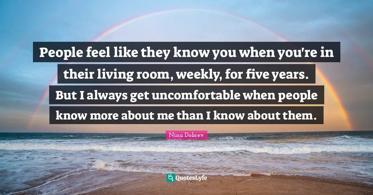 Five Years Quotes: "People feel like they know you when you're in their living room, weekly, for five years. But I always get uncomfortable when people know more about me than I know about them."