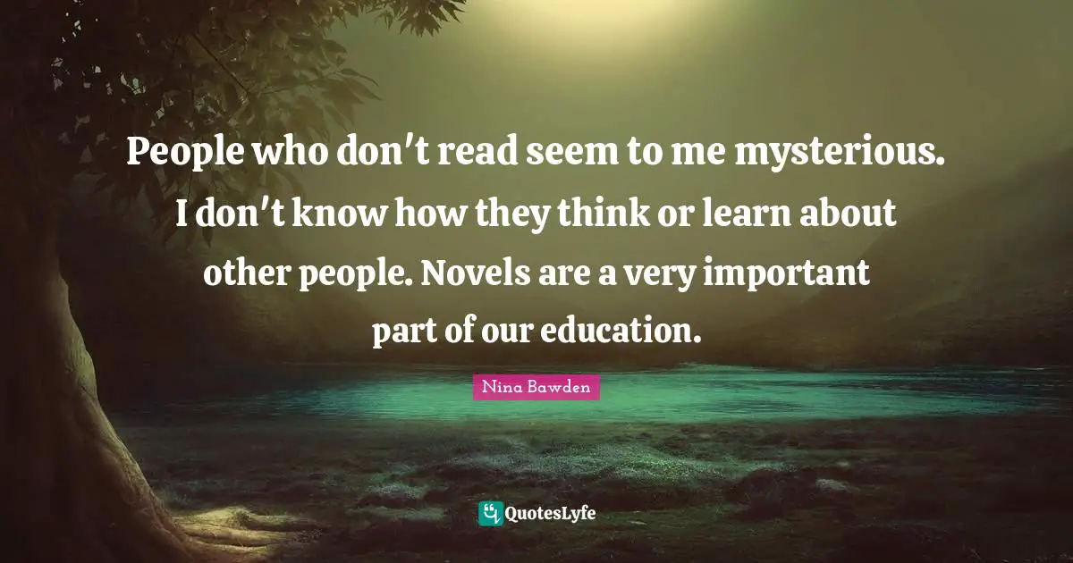 People who don't read seem to me mysterious. I don't know how they think or learn about other people. Novels are a very important part of our education.