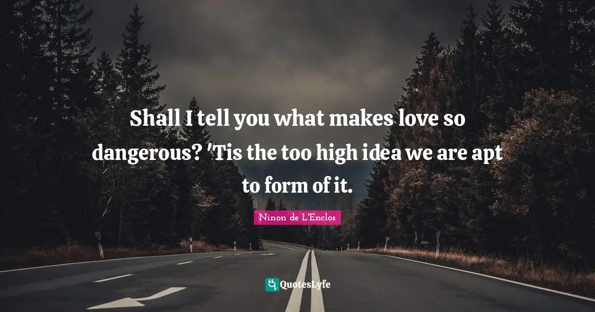 Shall I tell you what makes love so dangerous? 'Tis the too high idea we are apt to form of it.