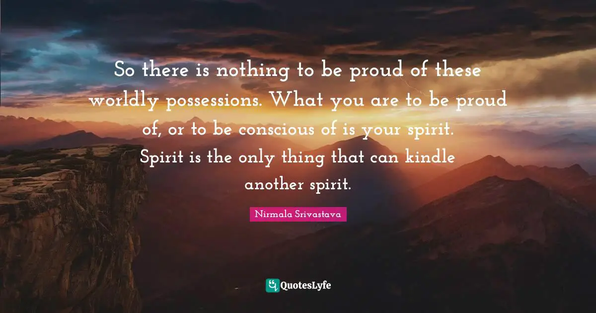 Worldly Quotes: "So there is nothing to be proud of these worldly possessions. What you are to be proud of, or to be conscious of is your spirit. Spirit is the only thing that can kindle another spirit."