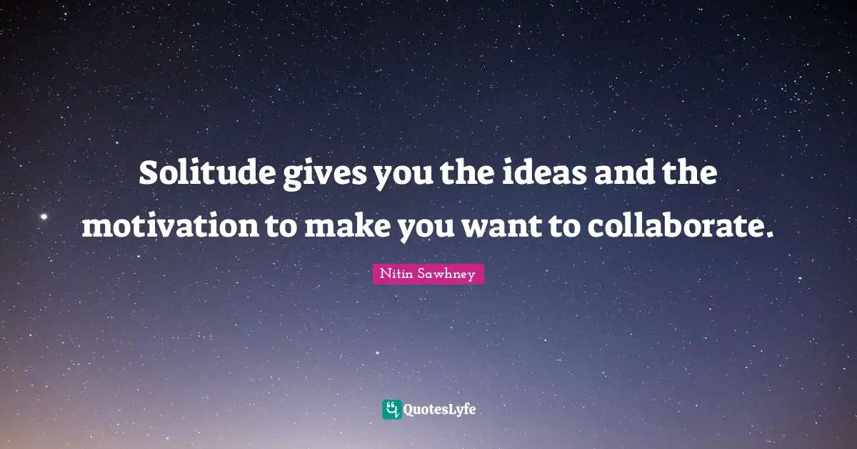 Solitude gives you the ideas and the motivation to make you want to collaborate.