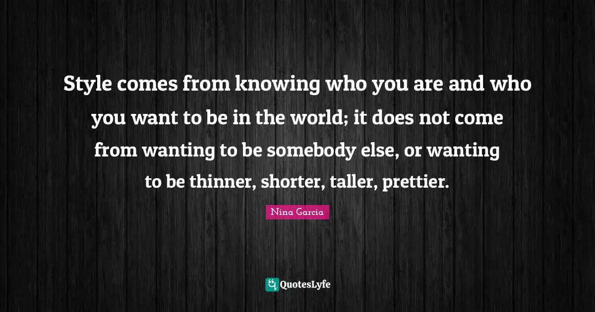 Style comes from knowing who you are and who you want to be in the world; it does not come from wanting to be somebody else, or wanting to be thinner, shorter, taller, prettier.