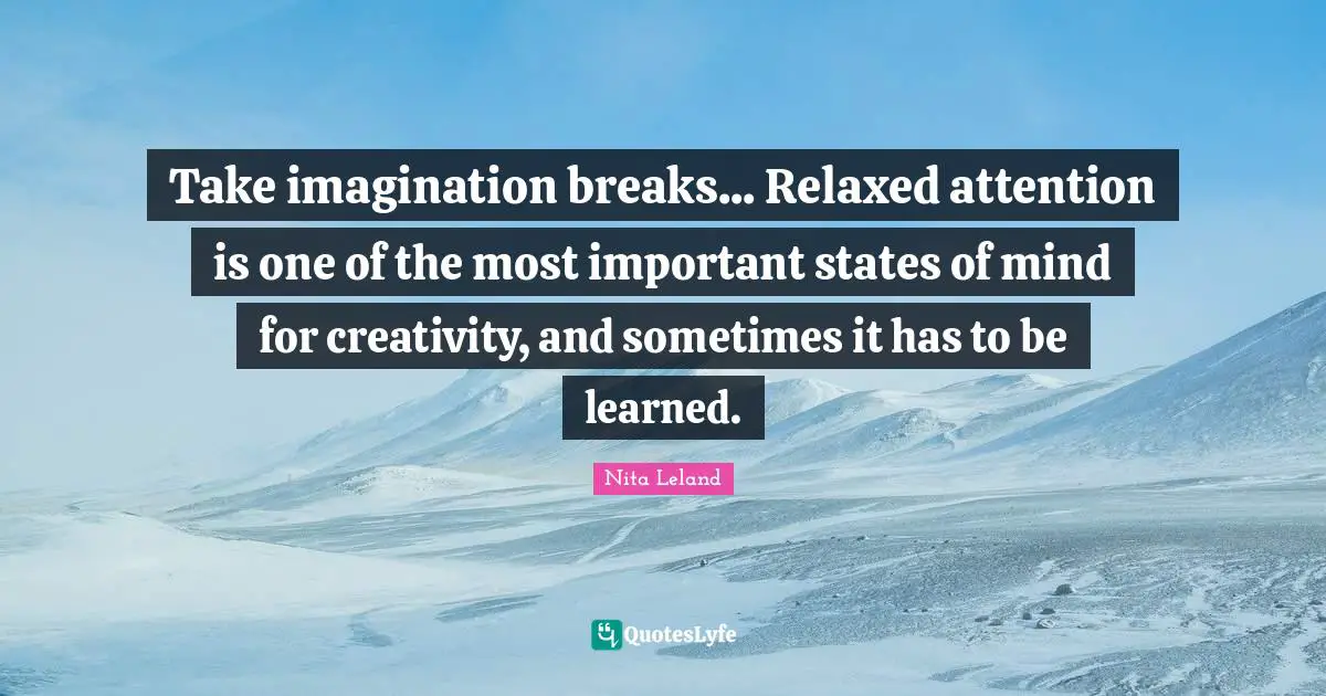 Take imagination breaks... Relaxed attention is one of the most important states of mind for creativity, and sometimes it has to be learned.