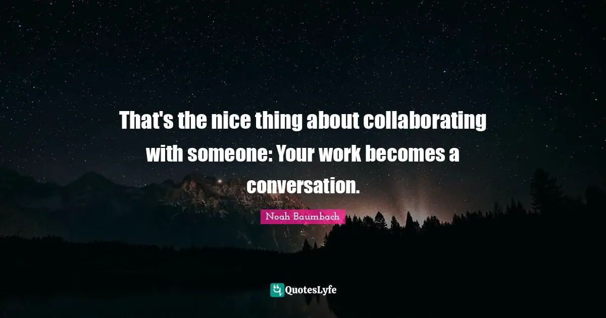 That's the nice thing about collaborating with someone: Your work becomes a conversation.