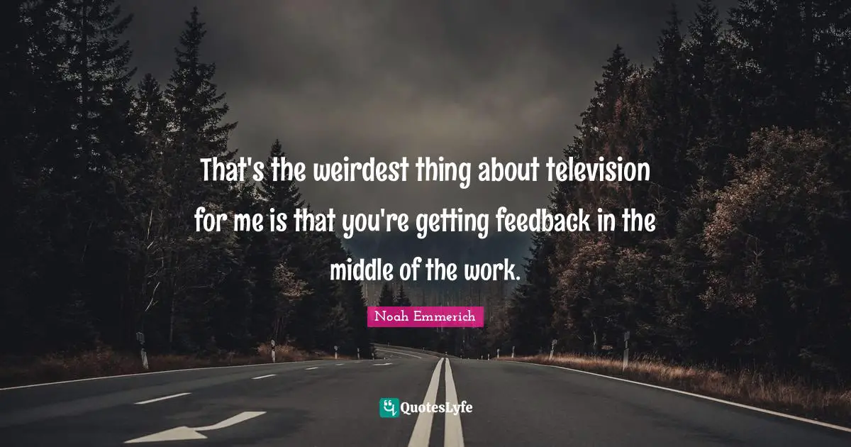 That's the weirdest thing about television for me is that you're getting feedback in the middle of the work.