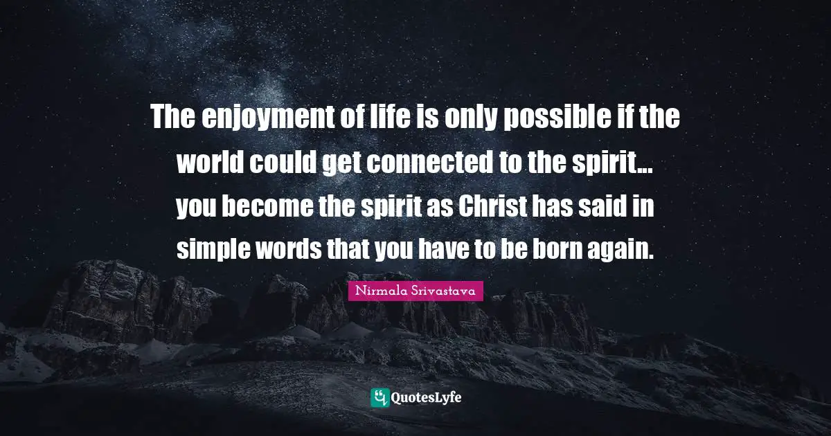 The enjoyment of life is only possible if the world could get connected to the spirit... you become the spirit as Christ has said in simple words that you have to be born again.