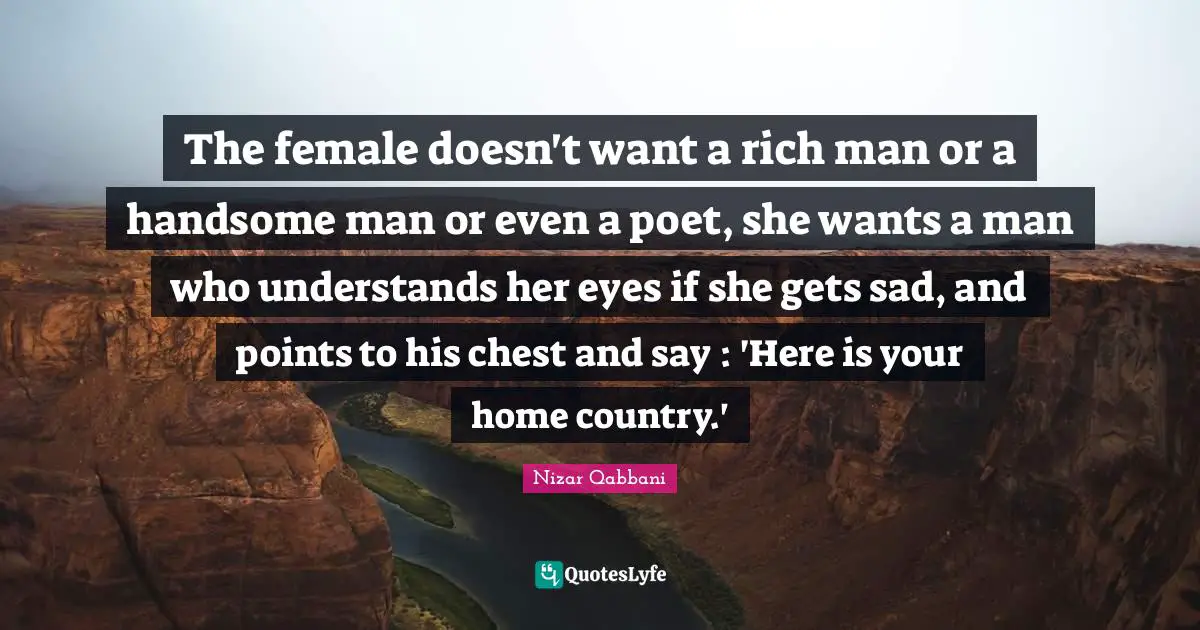 Nizar Qabbani Quotes: The female doesn't want a rich man or a handsome man or even a poet, she wants a man who understands her eyes if she gets sad, and points to his chest and say : 'Here is your home country.'