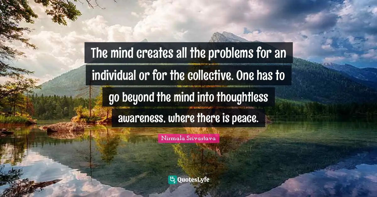 The mind creates all the problems for an individual or for the collective. One has to go beyond the mind into thoughtless awareness, where there is peace.
