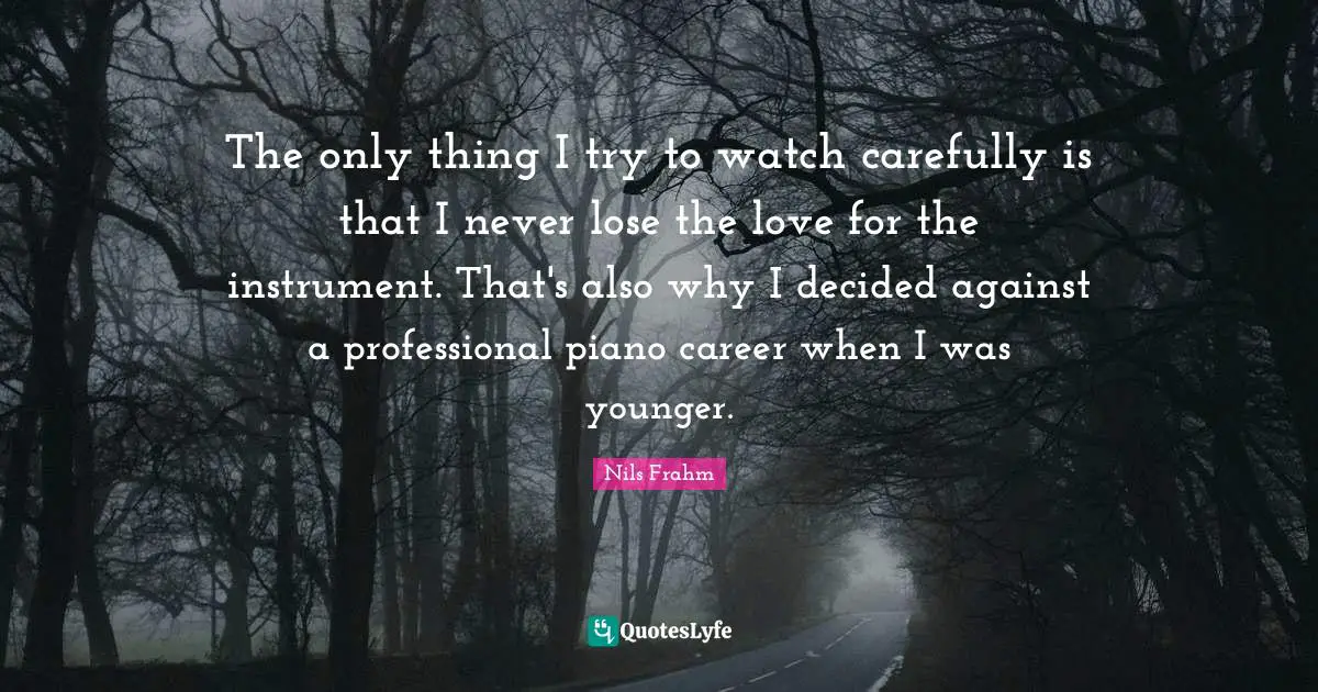 The only thing I try to watch carefully is that I never lose the love for the instrument. That's also why I decided against a professional piano career when I was younger.