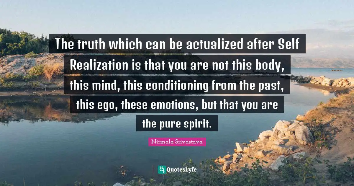 Self Realization Quotes: "The truth which can be actualized after Self Realization is that you are not this body, this mind, this conditioning from the past, this ego, these emotions, but that you are the pure spirit."
