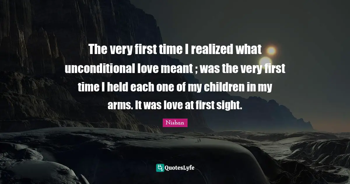 The very first time I realized what unconditional love meant ; was the very first time I held each one of my children in my arms. It was love at first sight.