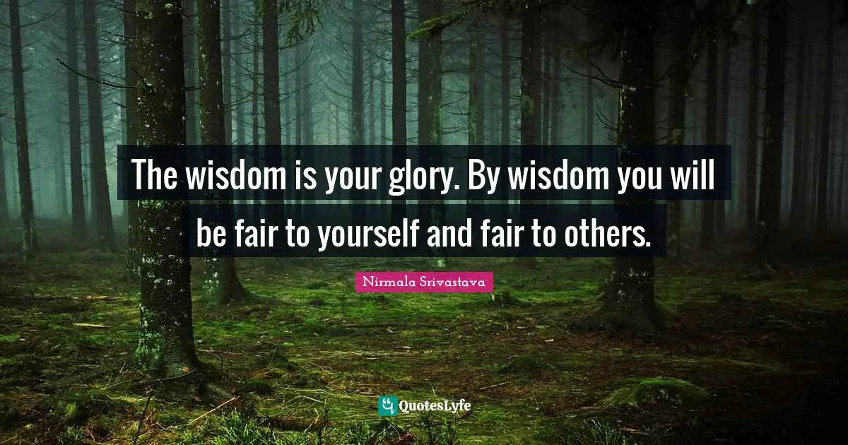 The wisdom is your glory. By wisdom you will be fair to yourself and fair to others.