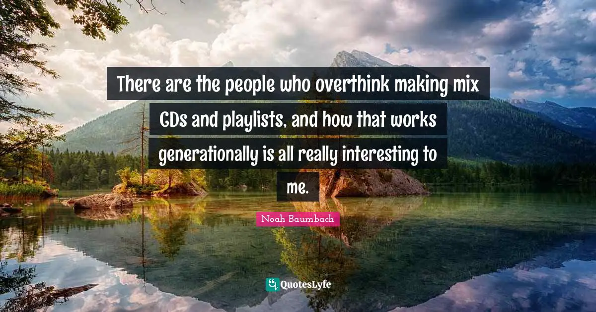 There are the people who overthink making mix CDs and playlists, and how that works generationally is all really interesting to me.
