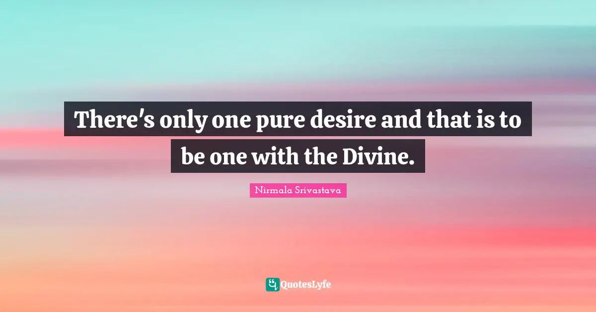 There's only one pure desire and that is to be one with the Divine.