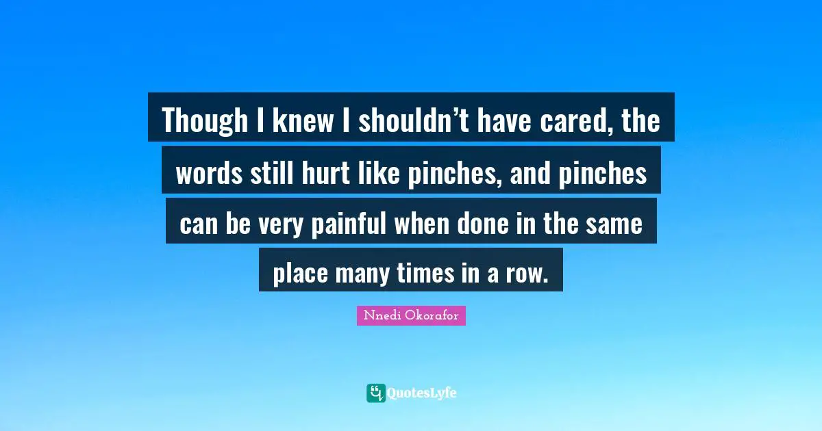Though I knew I shouldn’t have cared, the words still hurt like pinches, and pinches can be very painful when done in the same place many times in a row.