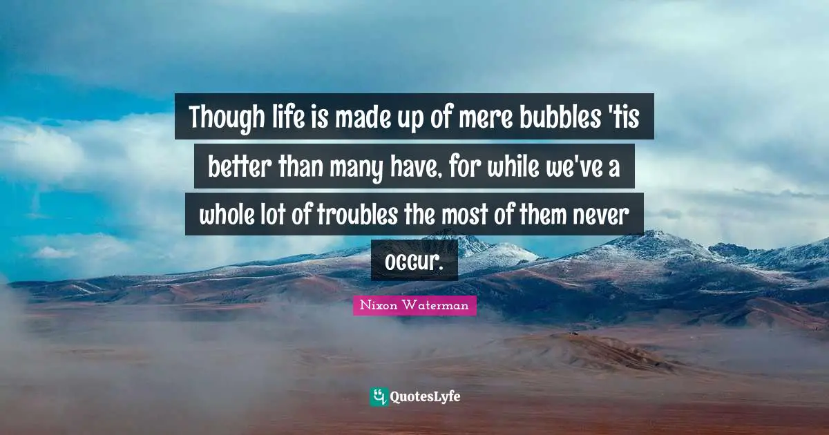 Though life is made up of mere bubbles 'tis better than many have, for while we've a whole lot of troubles the most of them never occur.