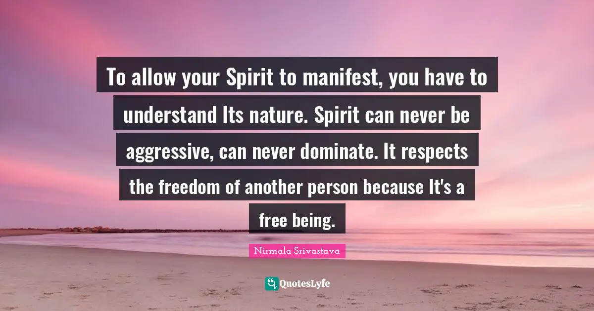 To allow your Spirit to manifest, you have to understand Its nature. Spirit can never be aggressive, can never dominate. It respects the freedom of another person because It's a free being.
