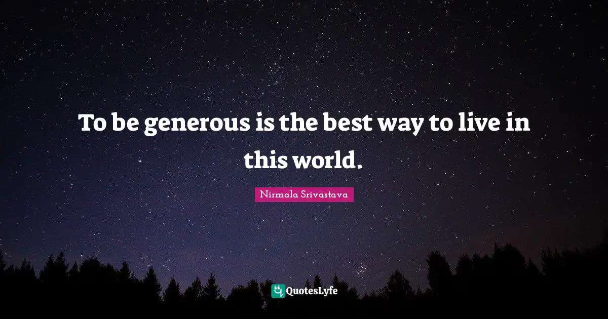 To be generous is the best way to live in this world.