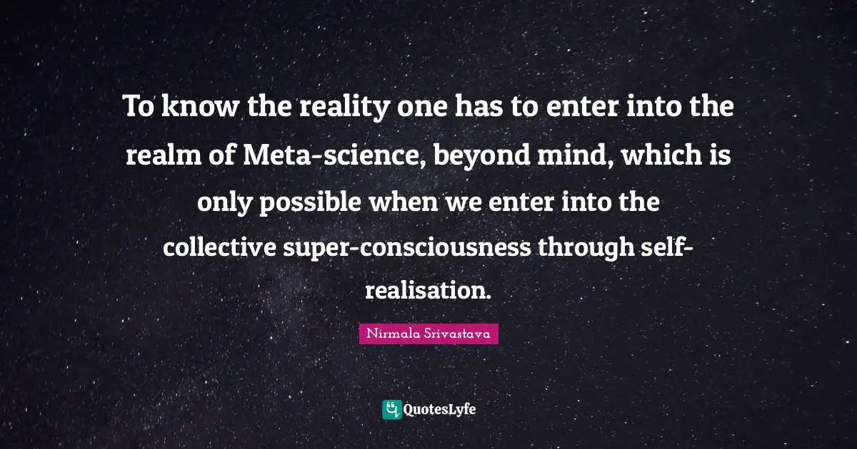 To know the reality one has to enter into the realm of Meta-science, beyond mind, which is only possible when we enter into the collective super-consciousness through self-realisation.