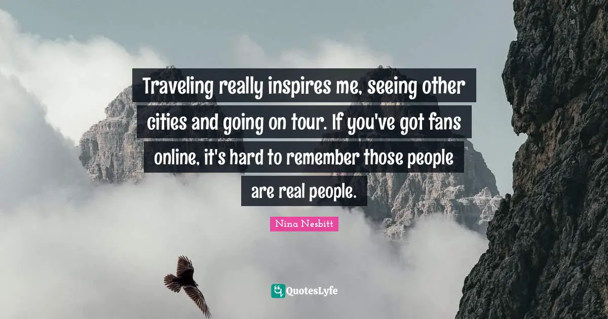 Traveling really inspires me, seeing other cities and going on tour. If you've got fans online, it's hard to remember those people are real people.