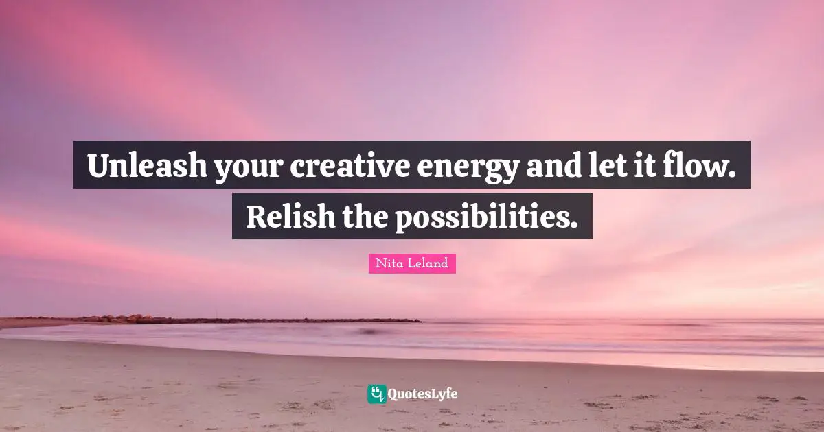 Unleash your creative energy and let it flow. Relish the possibilities.